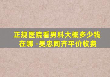 正规医院看男科大概多少钱在哪 -吴忠同齐平价收费